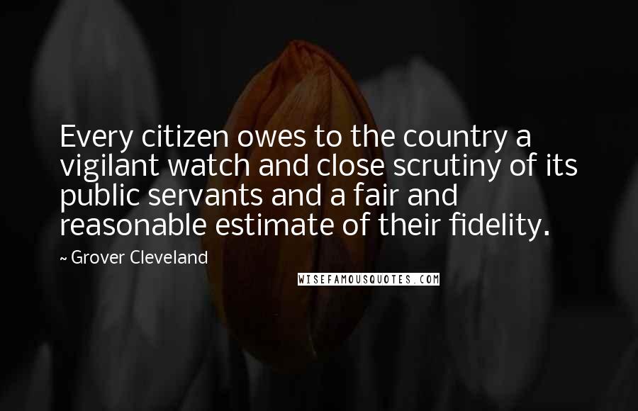 Grover Cleveland quotes: Every citizen owes to the country a vigilant watch and close scrutiny of its public servants and a fair and reasonable estimate of their fidelity.