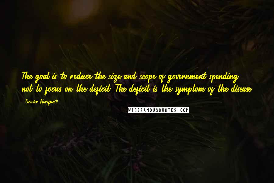 Grover Norquist quotes: The goal is to reduce the size and scope of government spending, not to focus on the deficit. The deficit is the symptom of the disease.