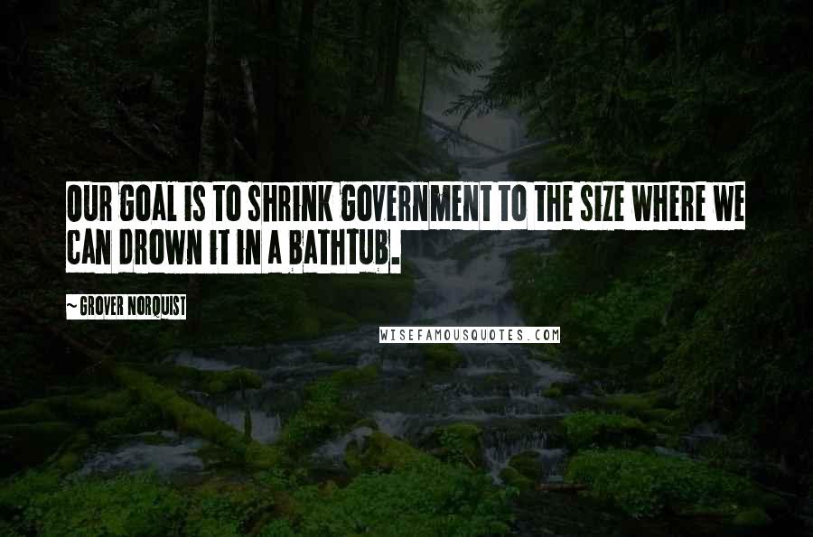 Grover Norquist quotes: Our goal is to shrink government to the size where we can drown it in a bathtub.
