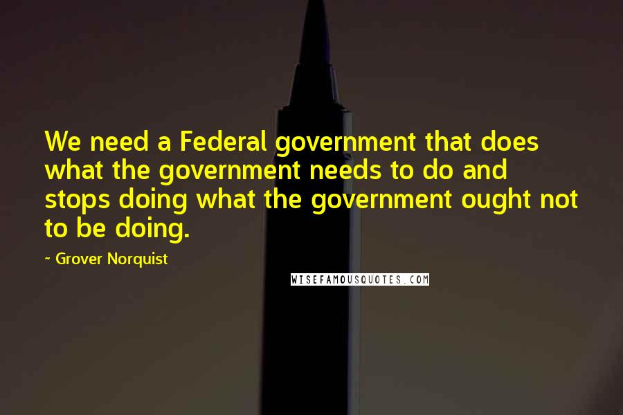 Grover Norquist quotes: We need a Federal government that does what the government needs to do and stops doing what the government ought not to be doing.