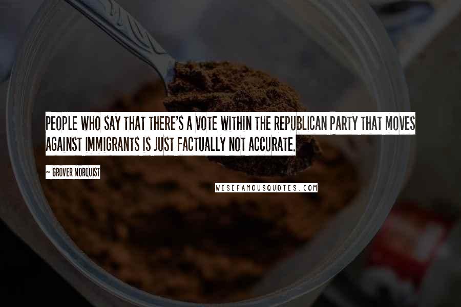 Grover Norquist quotes: People who say that there's a vote within the Republican Party that moves against immigrants is just factually not accurate.