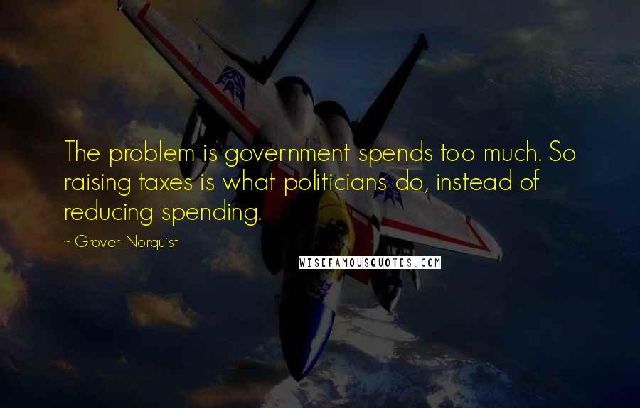 Grover Norquist quotes: The problem is government spends too much. So raising taxes is what politicians do, instead of reducing spending.