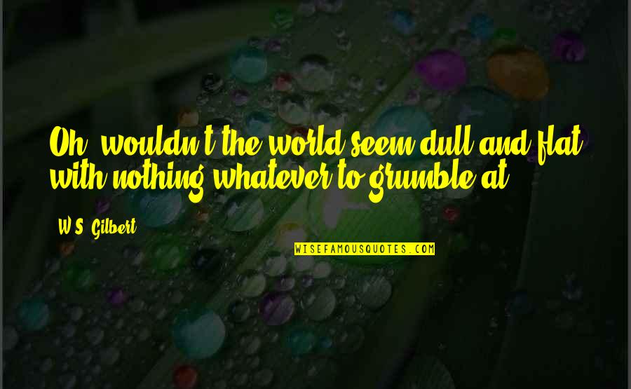 Grumble's Quotes By W.S. Gilbert: Oh, wouldn't the world seem dull and flat