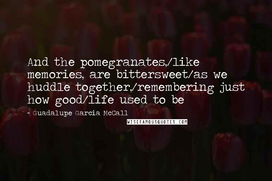 Guadalupe Garcia McCall quotes: And the pomegranates,/like memories, are bittersweet/as we huddle together,/remembering just how good/life used to be