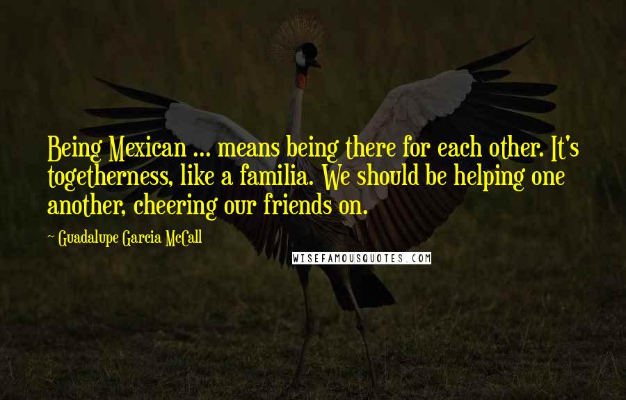 Guadalupe Garcia McCall quotes: Being Mexican ... means being there for each other. It's togetherness, like a familia. We should be helping one another, cheering our friends on. Guadalupe Garcia McCall quotes: Being Mexican ... means being there for each other. It's togetherness, like a familia. We should be helping one another, cheering our friends on.