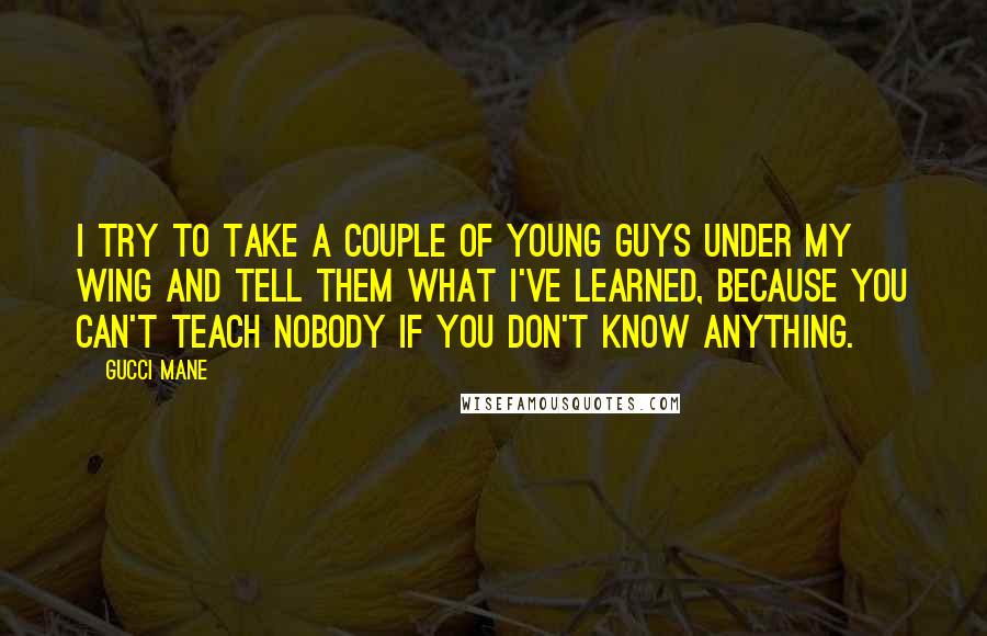 Gucci Mane quotes: I try to take a couple of young guys under my wing and tell them what I've learned, because you can't teach nobody if you don't know anything.