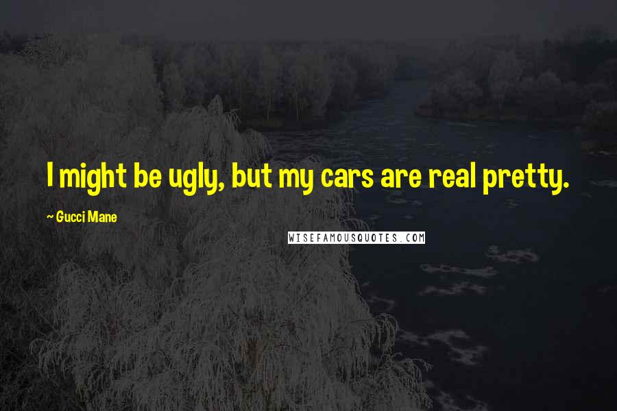 Gucci Mane quotes: I might be ugly, but my cars are real pretty.