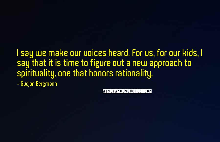 Gudjon Bergmann quotes: I say we make our voices heard. For us, for our kids, I say that it is time to figure out a new approach to spirituality, one that honors rationality.