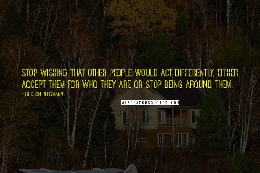 Gudjon Bergmann quotes: Stop wishing that other people would act differently, either accept them for who they are or stop being around them.