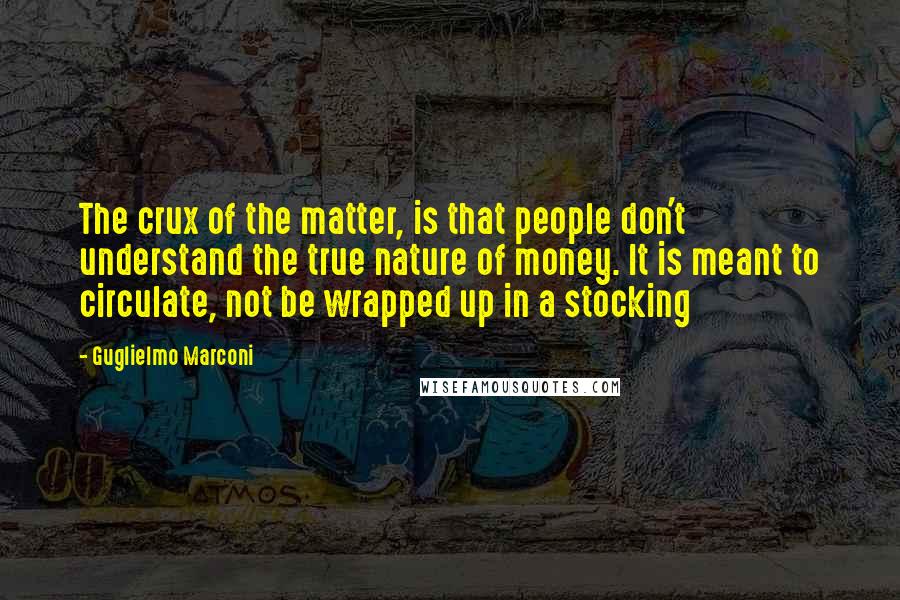 Guglielmo Marconi quotes: The crux of the matter, is that people don't understand the true nature of money. It is meant to circulate, not be wrapped up in a stocking