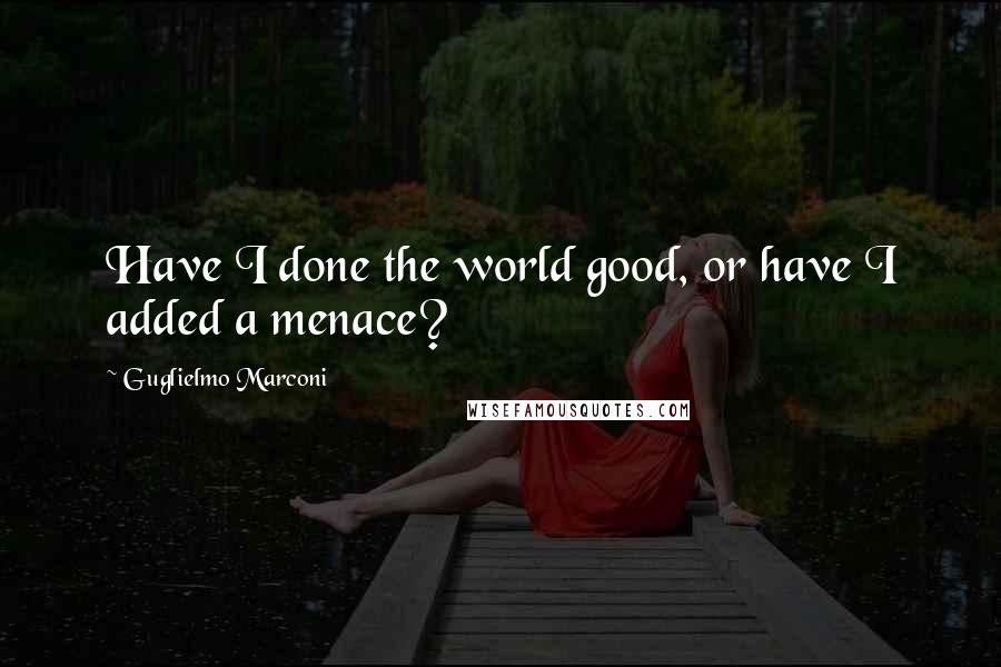 Guglielmo Marconi quotes: Have I done the world good, or have I added a menace?