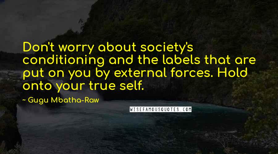 Gugu Mbatha-Raw quotes: Don't worry about society's conditioning and the labels that are put on you by external forces. Hold onto your true self.