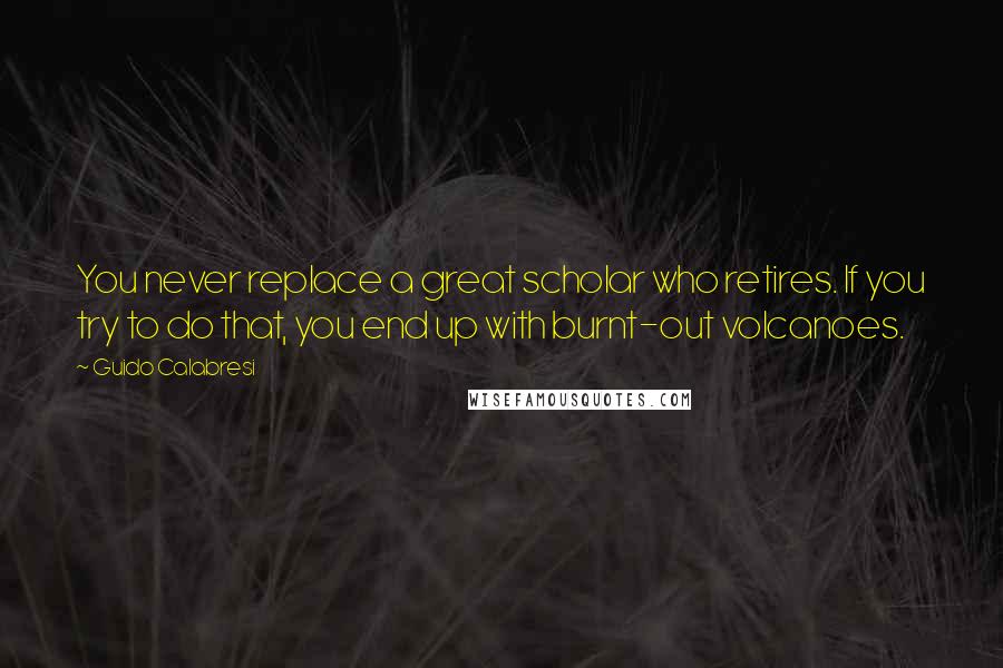 Guido Calabresi quotes: You never replace a great scholar who retires. If you try to do that, you end up with burnt-out volcanoes.