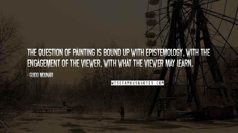 Guido Molinari quotes: The question of painting is bound up with epistemology, with the engagement of the viewer, with what the viewer may learn. Guido Molinari quotes: The question of painting is bound up with epistemology, with the engagement of the viewer, with what the viewer may learn.