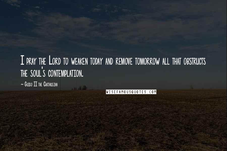 Guigo II The Carthusian quotes: I pray the Lord to weaken today and remove tomorrow all that obstructs the soul's contemplation.