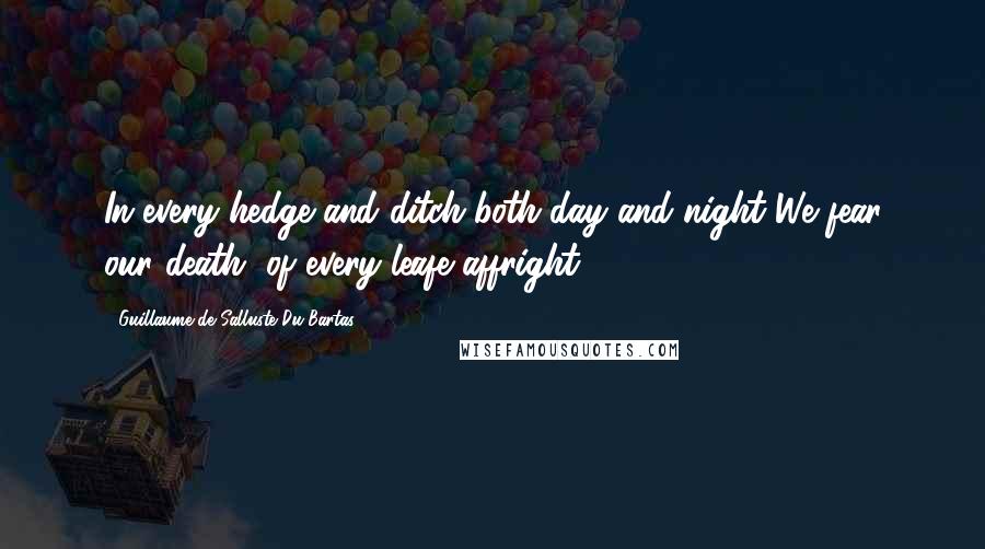 Guillaume De Salluste Du Bartas quotes: In every hedge and ditch both day and night We fear our death, of every leafe affright.