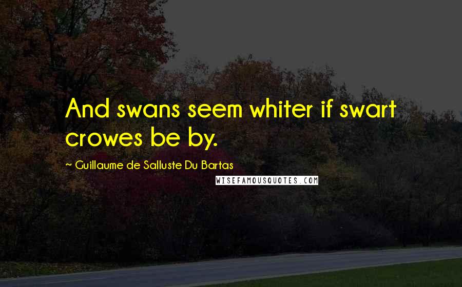 Guillaume De Salluste Du Bartas quotes: And swans seem whiter if swart crowes be by.