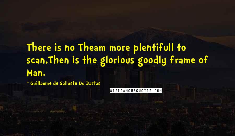 Guillaume De Salluste Du Bartas quotes: There is no Theam more plentifull to scan,Then is the glorious goodly frame of Man.