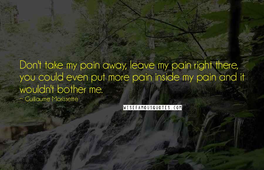 Guillaume Morissette quotes: Don't take my pain away, leave my pain right there, you could even put more pain inside my pain and it wouldn't bother me. Guillaume Morissette quotes: Don't take my pain away, leave my pain right there, you could even put more pain inside my pain and it wouldn't bother me.