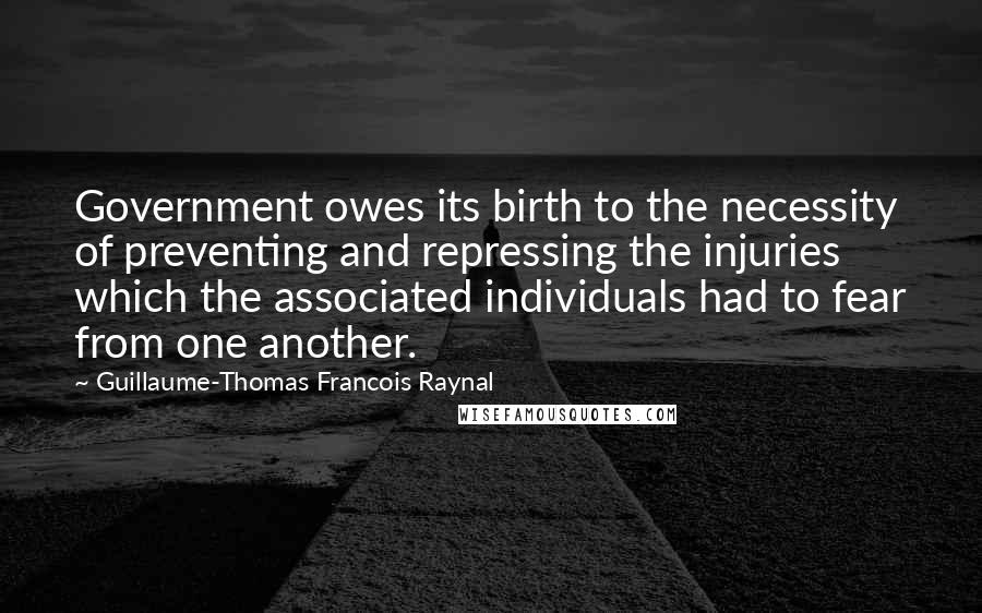 Guillaume-Thomas Francois Raynal quotes: Government owes its birth to the necessity of preventing and repressing the injuries which the associated individuals had to fear from one another. Guillaume-Thomas Francois Raynal quotes: Government owes its birth to the necessity of preventing and repressing the injuries which the associated individuals had to fear from one another.