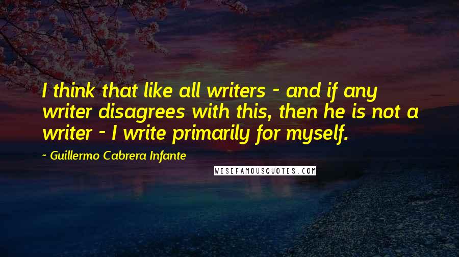 Guillermo Cabrera Infante quotes: I think that like all writers - and if any writer disagrees with this, then he is not a writer - I write primarily for myself.