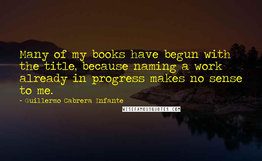 Guillermo Cabrera Infante quotes: Many of my books have begun with the title, because naming a work already in progress makes no sense to me.