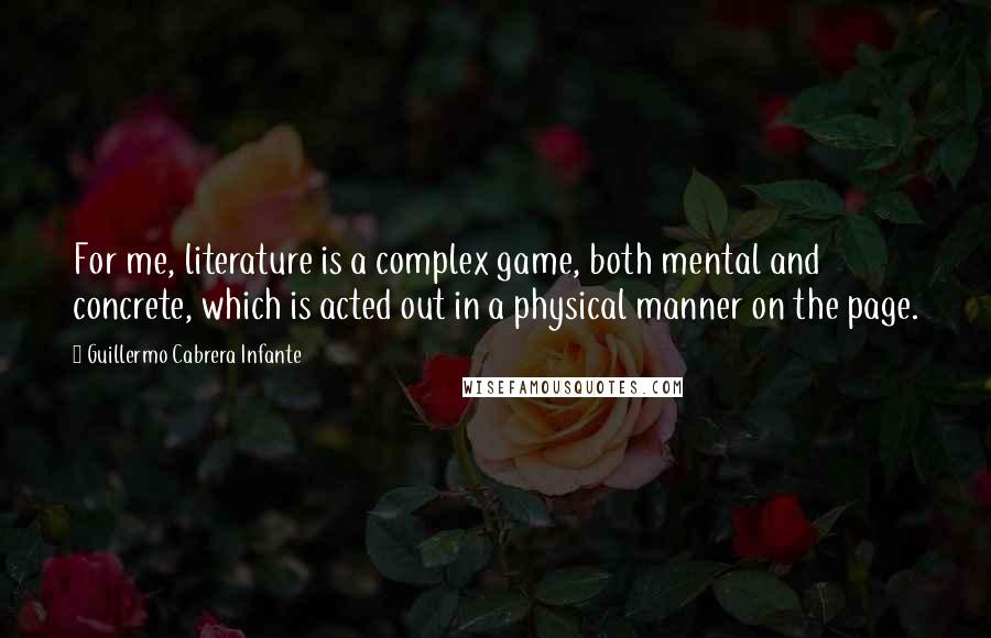 Guillermo Cabrera Infante quotes: For me, literature is a complex game, both mental and concrete, which is acted out in a physical manner on the page.