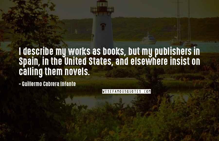 Guillermo Cabrera Infante quotes: I describe my works as books, but my publishers in Spain, in the United States, and elsewhere insist on calling them novels.