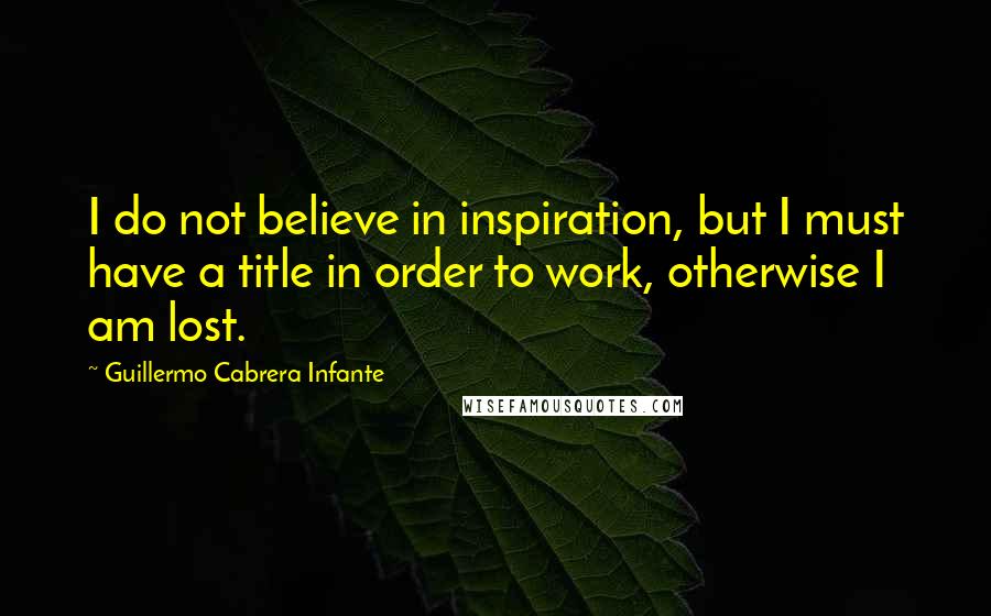 Guillermo Cabrera Infante quotes: I do not believe in inspiration, but I must have a title in order to work, otherwise I am lost.