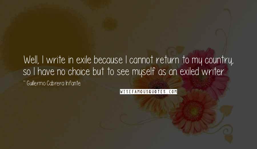 Guillermo Cabrera Infante quotes: Well, I write in exile because I cannot return to my country, so I have no choice but to see myself as an exiled writer.