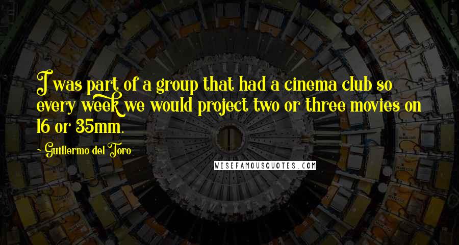 Guillermo Del Toro quotes: I was part of a group that had a cinema club so every week we would project two or three movies on 16 or 35mm.
