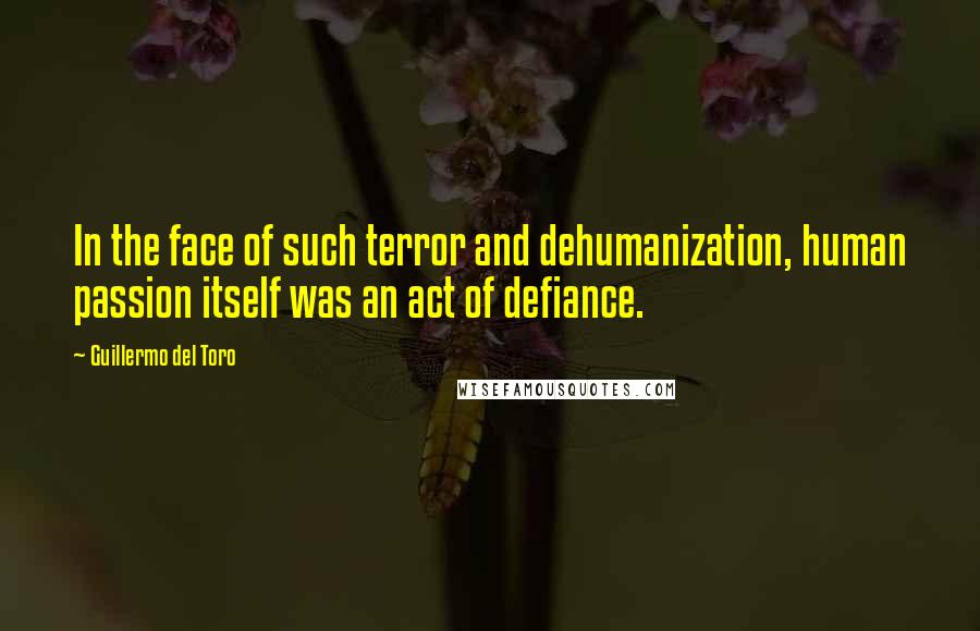 Guillermo Del Toro quotes: In the face of such terror and dehumanization, human passion itself was an act of defiance.