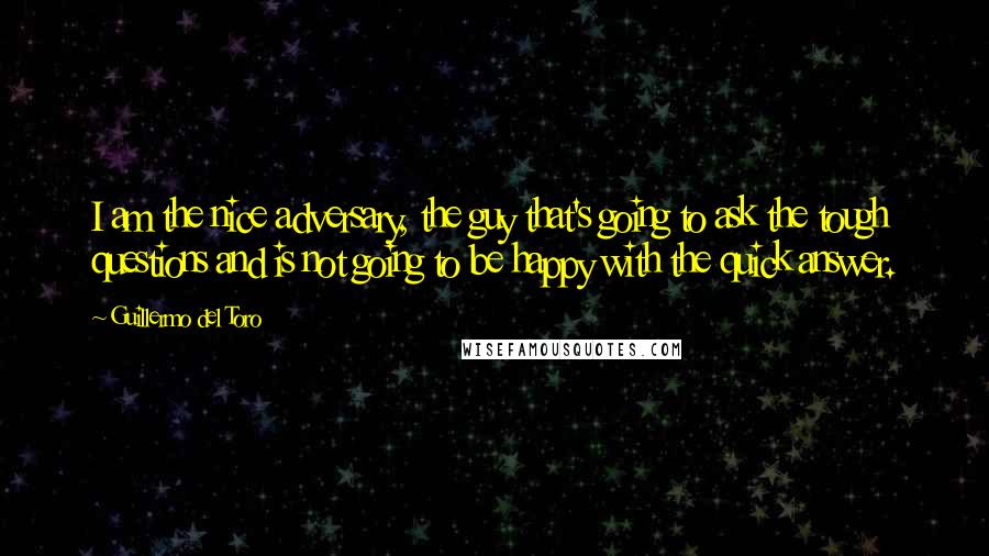 Guillermo Del Toro quotes: I am the nice adversary, the guy that's going to ask the tough questions and is not going to be happy with the quick answer.