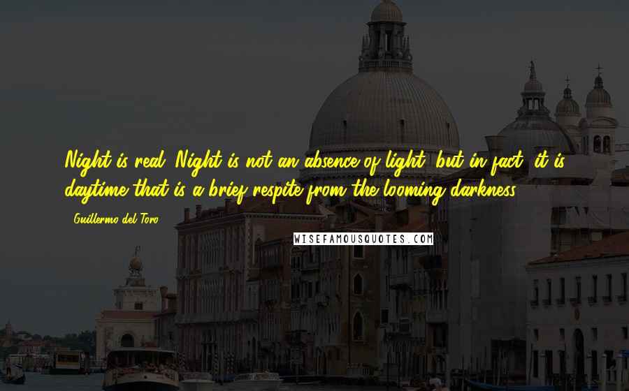 Guillermo Del Toro quotes: Night is real. Night is not an absence of light, but in fact, it is daytime that is a brief respite from the looming darkness ...