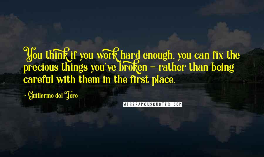 Guillermo Del Toro quotes: You think if you work hard enough, you can fix the precious things you've broken - rather than being careful with them in the first place.