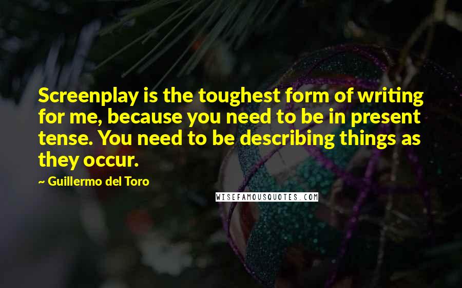Guillermo Del Toro quotes: Screenplay is the toughest form of writing for me, because you need to be in present tense. You need to be describing things as they occur.