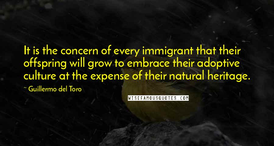 Guillermo Del Toro quotes: It is the concern of every immigrant that their offspring will grow to embrace their adoptive culture at the expense of their natural heritage.