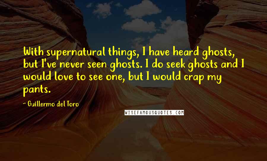 Guillermo Del Toro quotes: With supernatural things, I have heard ghosts, but I've never seen ghosts. I do seek ghosts and I would love to see one, but I would crap my pants.