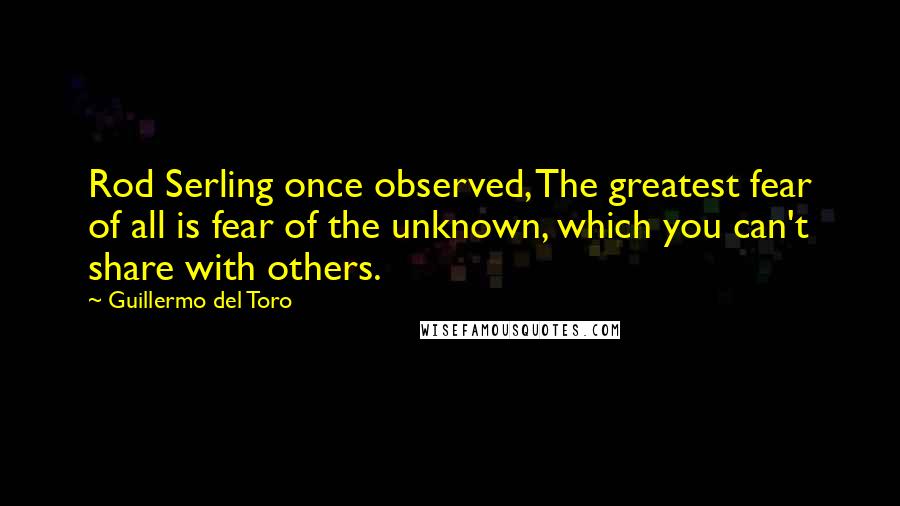 Guillermo Del Toro quotes: Rod Serling once observed, The greatest fear of all is fear of the unknown, which you can't share with others.