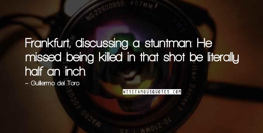 Guillermo Del Toro quotes: Frankfurt, discussing a stuntman: He missed being killed in that shot be literally half an inch.