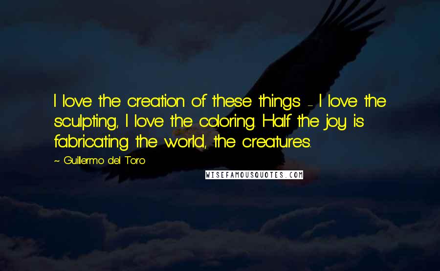 Guillermo Del Toro quotes: I love the creation of these things - I love the sculpting, I love the coloring. Half the joy is fabricating the world, the creatures.