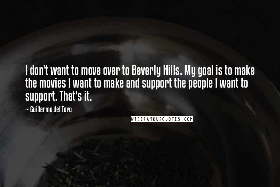 Guillermo Del Toro quotes: I don't want to move over to Beverly Hills. My goal is to make the movies I want to make and support the people I want to support. That's it.