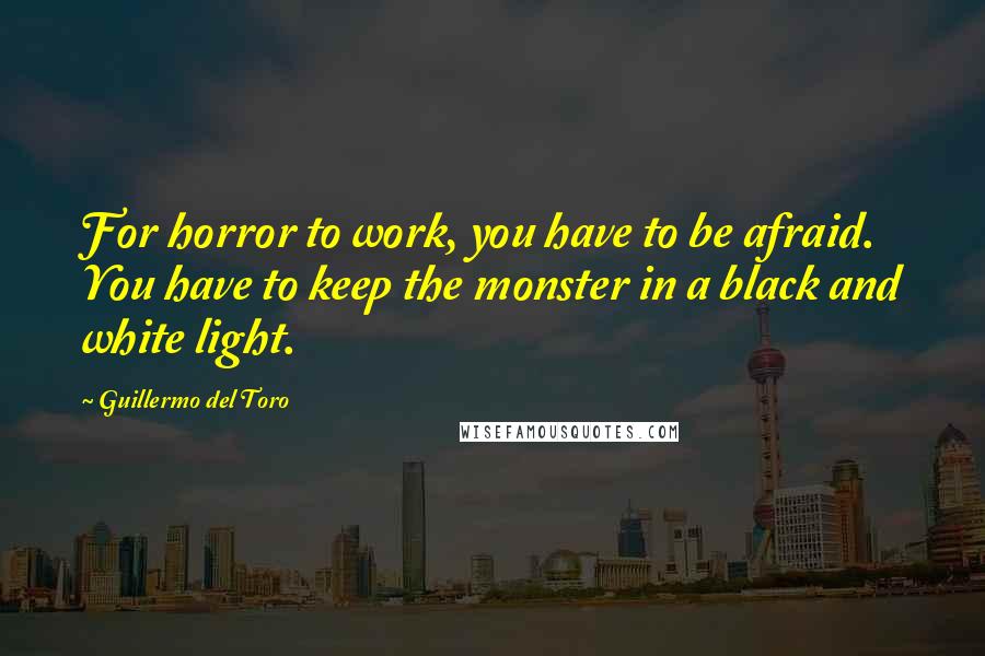 Guillermo Del Toro quotes: For horror to work, you have to be afraid. You have to keep the monster in a black and white light.