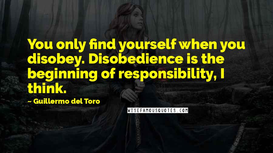 Guillermo Del Toro quotes: You only find yourself when you disobey. Disobedience is the beginning of responsibility, I think.