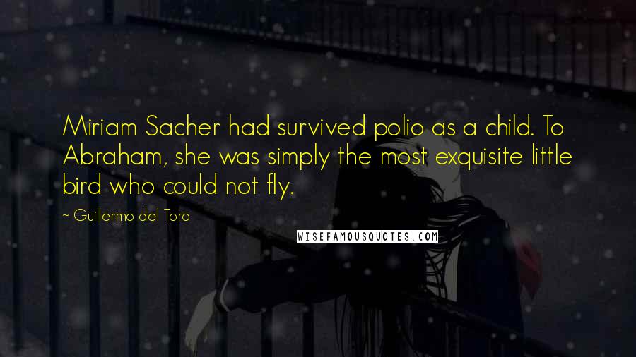 Guillermo Del Toro quotes: Miriam Sacher had survived polio as a child. To Abraham, she was simply the most exquisite little bird who could not fly.