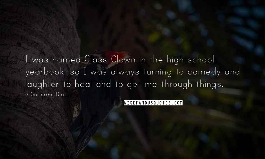 Guillermo Diaz quotes: I was named Class Clown in the high school yearbook, so I was always turning to comedy and laughter to heal and to get me through things.