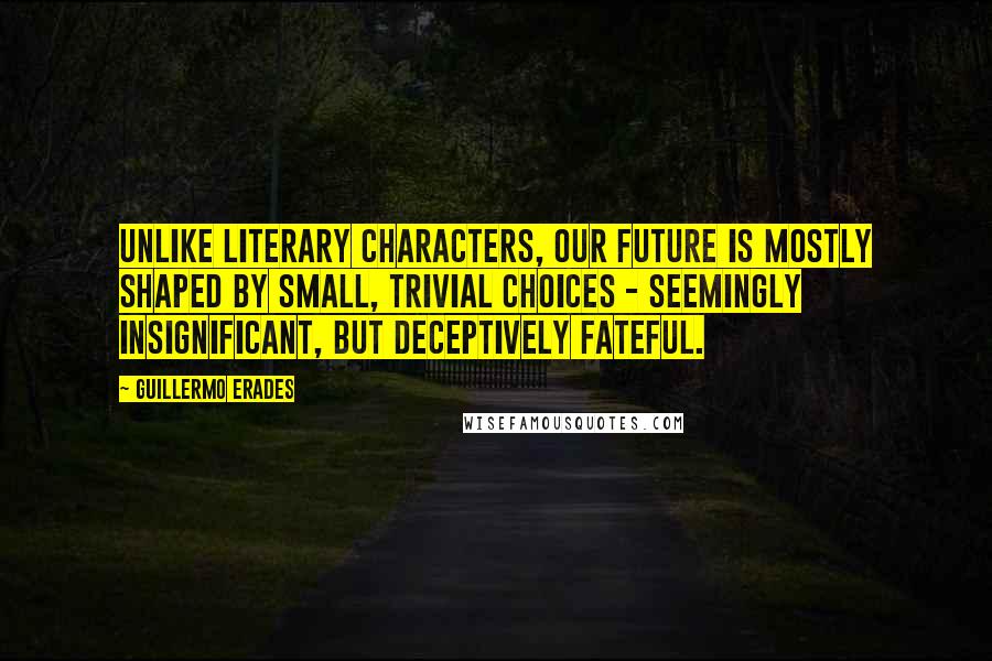 Guillermo Erades quotes: Unlike literary characters, our future is mostly shaped by small, trivial choices - seemingly insignificant, but deceptively fateful.