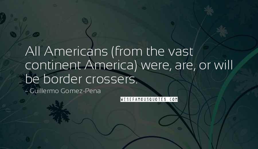 Guillermo Gomez-Pena quotes: All Americans (from the vast continent America) were, are, or will be border crossers.