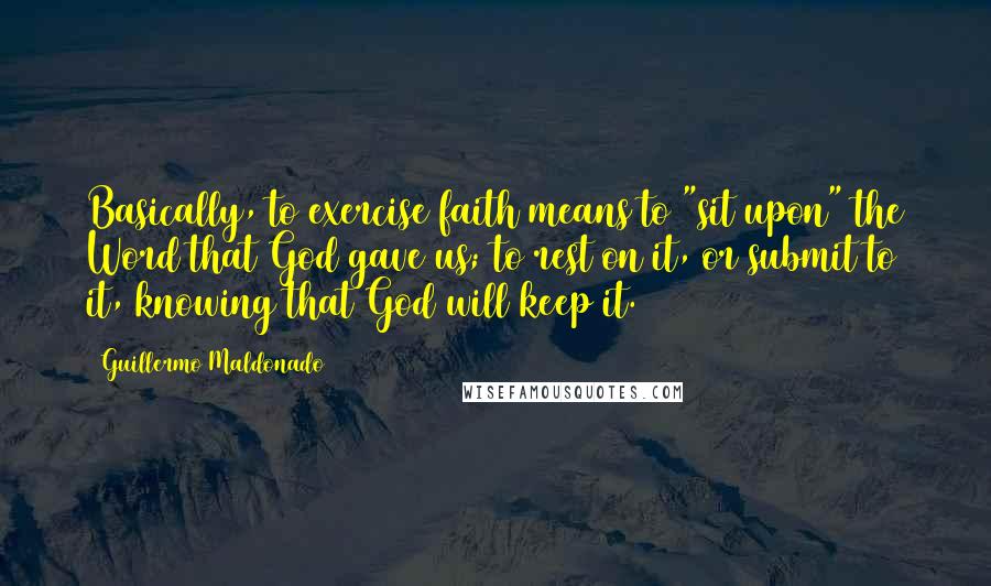 Guillermo Maldonado quotes: Basically, to exercise faith means to "sit upon" the Word that God gave us; to rest on it, or submit to it, knowing that God will keep it.