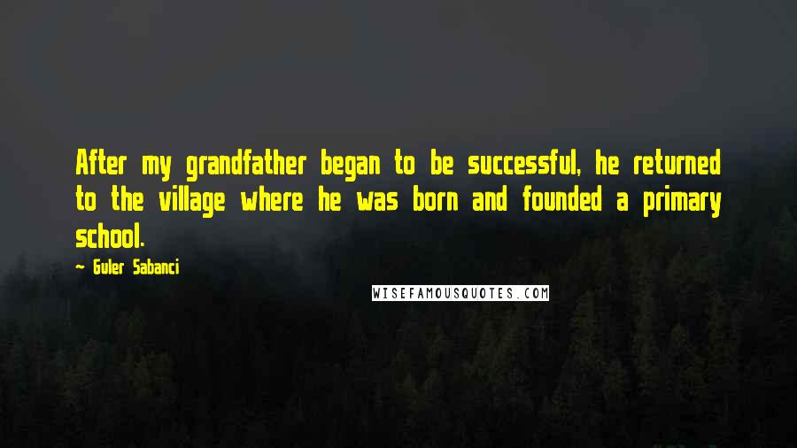 Guler Sabanci quotes: After my grandfather began to be successful, he returned to the village where he was born and founded a primary school.